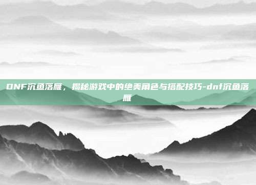 DNF沉鱼落雁,揭秘游戏中的绝美角色与搭配技巧-dnf沉鱼落雁