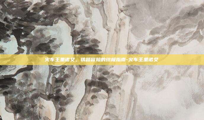 火车王里诺艾,铁路冒险的终极指南-火车王里诺艾