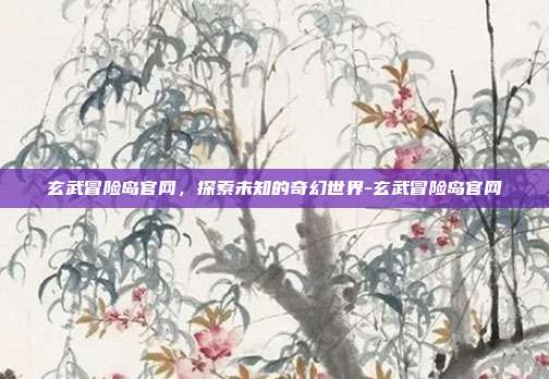 玄武冒险岛官网,探索未知的奇幻世界-玄武冒险岛官网
