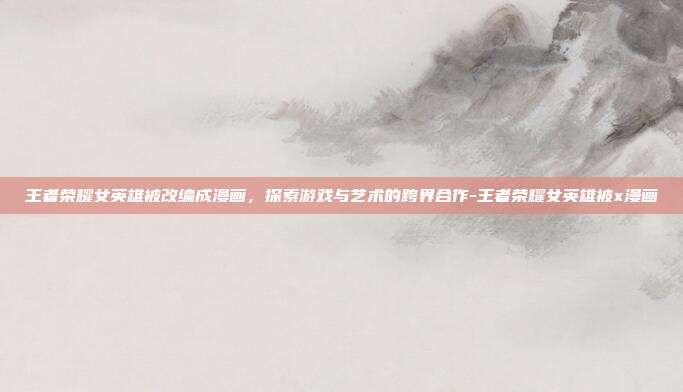 王者荣耀女英雄被改编成漫画,探索游戏与艺术的跨界合作-王者荣耀女英雄被x漫画