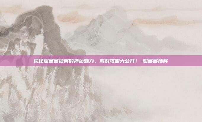 揭秘趣多多抽奖的神秘魅力,游戏攻略大公开!-趣多多抽奖