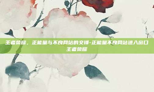 王者荣耀,正能量与不良网站的交锋-正能量不良网站进入窗口王者荣耀