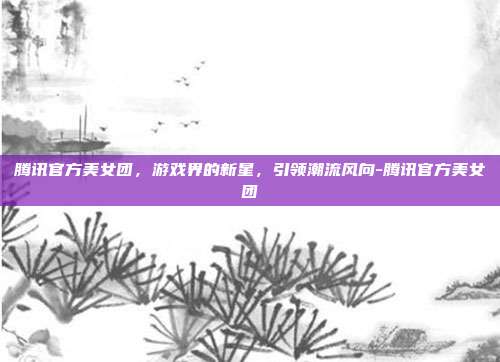 腾讯官方美女团,游戏界的新星,引领潮流风向-腾讯官方美女团