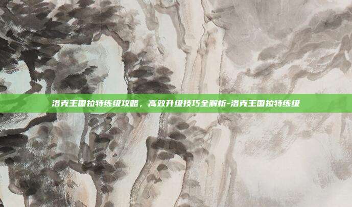 洛克王国拉特练级攻略,高效升级技巧全解析-洛克王国拉特练级