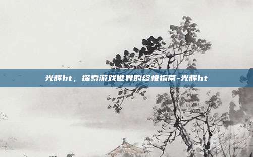 光辉ht,探索游戏世界的终极指南-光辉ht