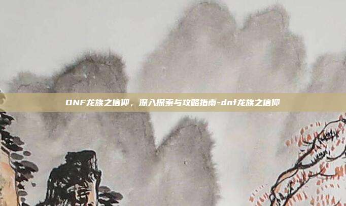 DNF龙族之信仰,深入探索与攻略指南-dnf龙族之信仰