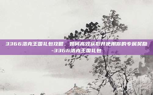 3366洛克王国礼包攻略,如何高效获取并使用你的专属奖励-3366洛克王国礼包