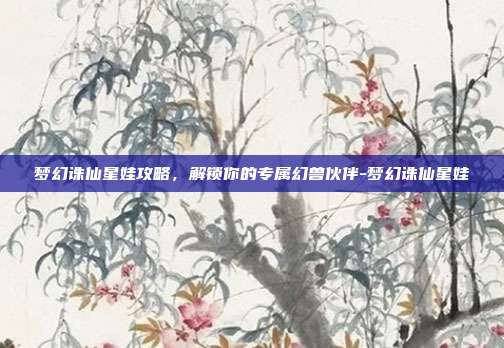 梦幻诛仙星娃攻略,解锁你的专属幻兽伙伴-梦幻诛仙星娃