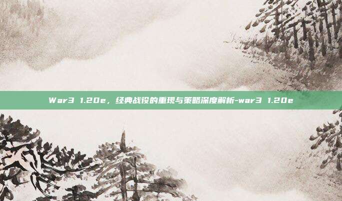 War3 1.20e,经典战役的重现与策略深度解析-war3 1.20e