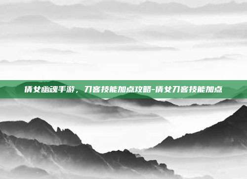 倩女幽魂手游,刀客技能加点攻略-倩女刀客技能加点