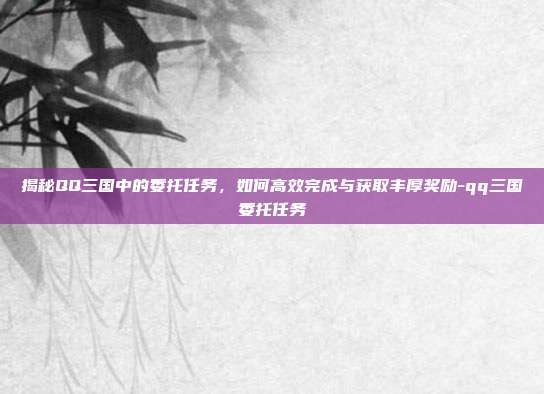 揭秘QQ三国中的委托任务,如何高效完成与获取丰厚奖励-qq三国委托任务
