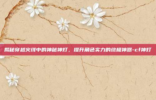 揭秘穿越火线中的神秘神灯,提升角色实力的终极神器-cf神灯