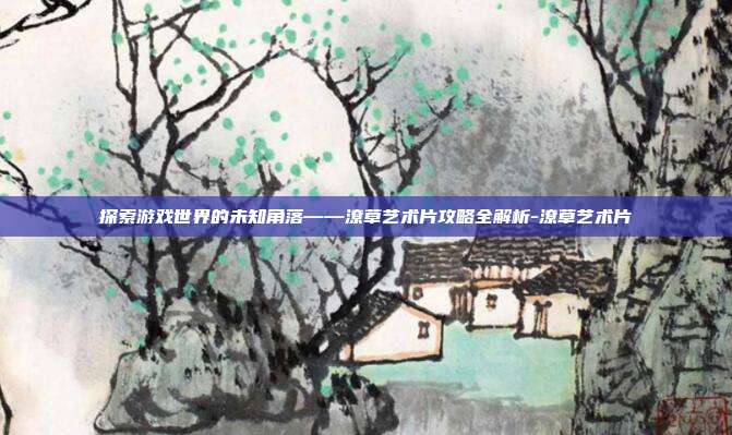 探索游戏世界的未知角落——潦草艺术片攻略全解析-潦草艺术片