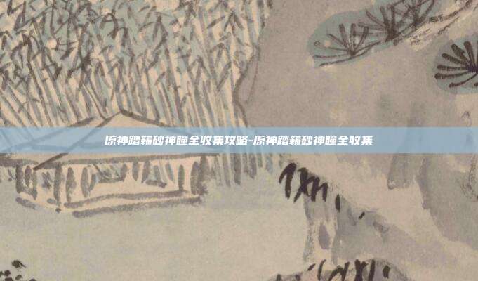 原神踏鞴砂神瞳全收集攻略-原神踏鞴砂神瞳全收集