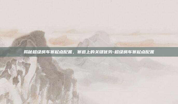揭秘超级房车赛起点配置,赛道上的关键优势-超级房车赛起点配置