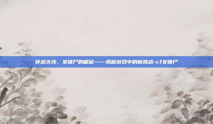穿越火线,女僵尸的崛起——揭秘游戏中的新挑战-cf女僵尸