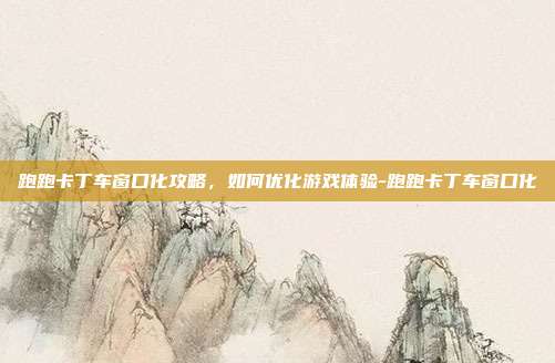 跑跑卡丁车窗口化攻略,如何优化游戏体验-跑跑卡丁车窗口化
