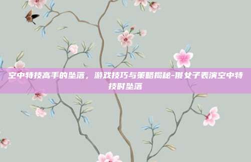 空中特技高手的坠落,游戏技巧与策略揭秘-俄女子表演空中特技时坠落