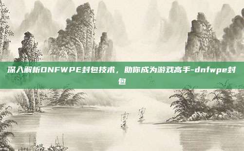 深入解析DNFWPE封包技术,助你成为游戏高手-dnfwpe封包