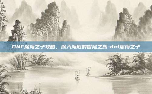 DNF深海之子攻略,深入海底的冒险之旅-dnf深海之子