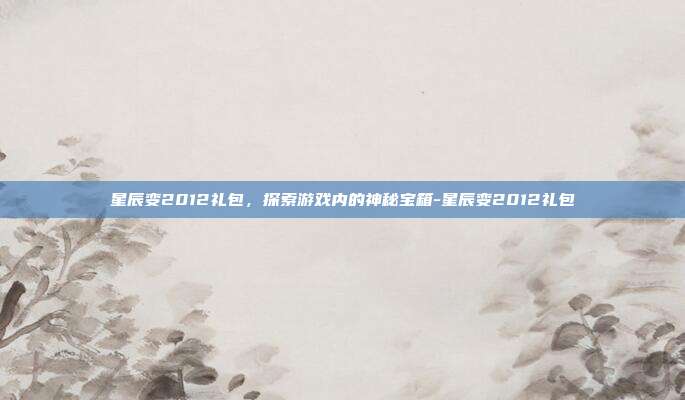 星辰变2012礼包,探索游戏内的神秘宝箱-星辰变2012礼包