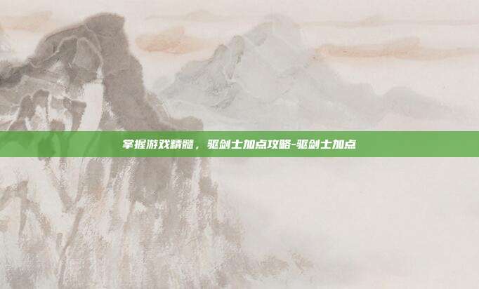 掌握游戏精髓,驱剑士加点攻略-驱剑士加点