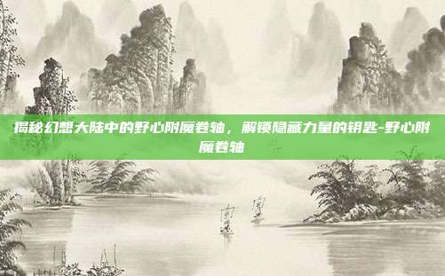 揭秘幻想大陆中的野心附魔卷轴,解锁隐藏力量的钥匙-野心附魔卷轴
