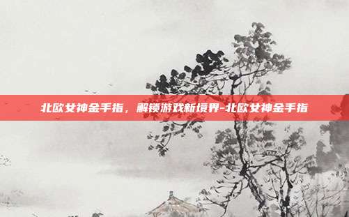 北欧女神金手指,解锁游戏新境界-北欧女神金手指