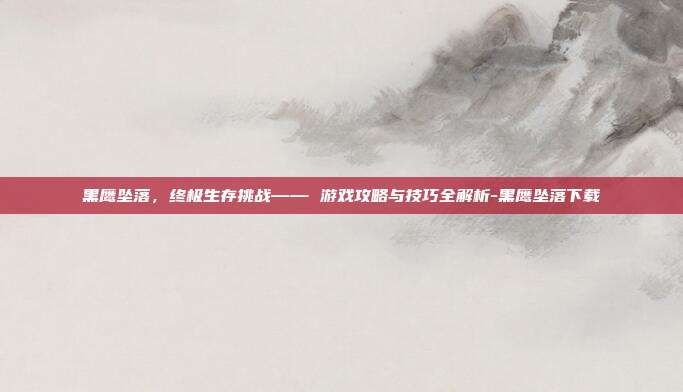 黑鹰坠落,终极生存挑战—— 游戏攻略与技巧全解析-黑鹰坠落下载