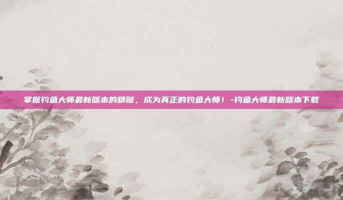 掌握钓鱼大师最新版本的精髓,成为真正的钓鱼大师!-钓鱼大师最新版本下载