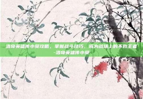 洛奇英雄传小贝攻略,掌握战斗技巧,成为战场上的不败王者-洛奇英雄传小贝