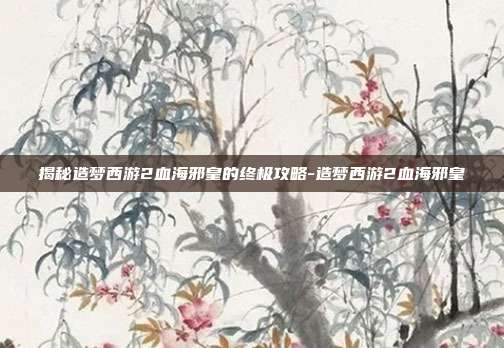 揭秘造梦西游2血海邪皇的终极攻略-造梦西游2血海邪皇