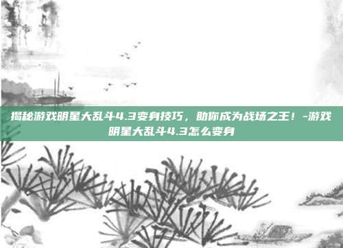 揭秘游戏明星大乱斗4.3变身技巧,助你成为战场之王!-游戏明星大乱斗4.3怎么变身