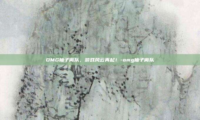 OMG柚子离队,游戏风云再起!-omg柚子离队