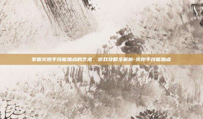 掌握火炮手技能加点的艺术,游戏攻略全解析-火炮手技能加点