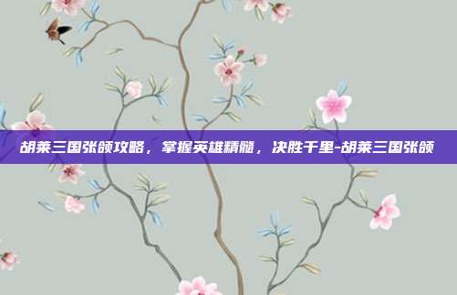 胡莱三国张颌攻略,掌握英雄精髓,决胜千里-胡莱三国张颌