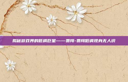 揭秘游戏界的低调巨星——费翔-费翔低调现身无人识
