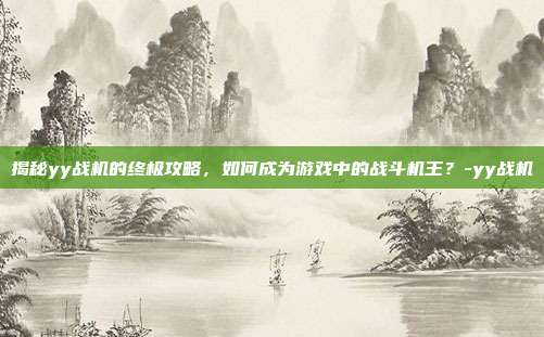 揭秘yy战机的终极攻略,如何成为游戏中的战斗机王?-yy战机