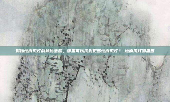 揭秘地府风灯的神秘宝藏,哪里可以找到更多地府风灯?-地府风灯哪里多