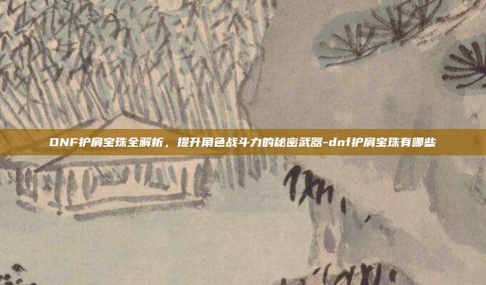 DNF护肩宝珠全解析,提升角色战斗力的秘密武器-dnf护肩宝珠有哪些