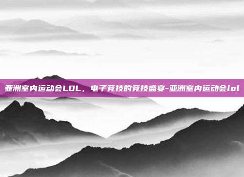 亚洲室内运动会LOL,电子竞技的竞技盛宴-亚洲室内运动会lol