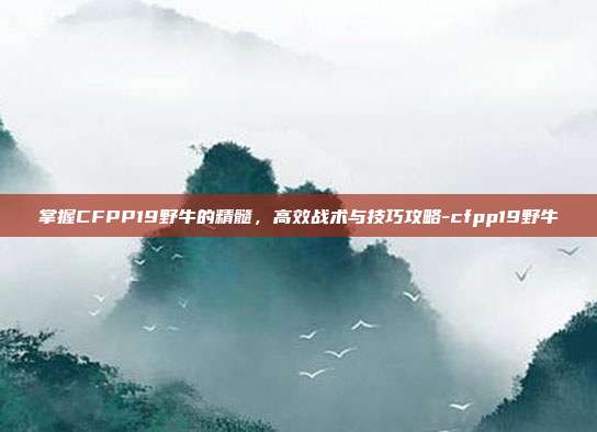 掌握CFPP19野牛的精髓,高效战术与技巧攻略-cfpp19野牛
