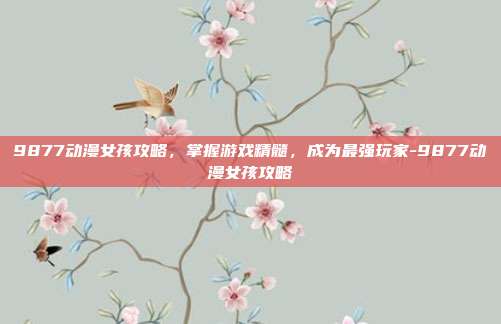 9877动漫女孩攻略,掌握游戏精髓,成为最强玩家-9877动漫女孩攻略