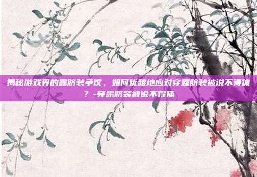 揭秘游戏界的露脐装争议,如何优雅地应对穿露脐装被说不得体?-穿露脐装被说不得体