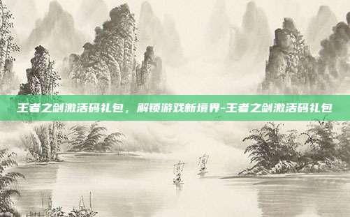 王者之剑激活码礼包,解锁游戏新境界-王者之剑激活码礼包