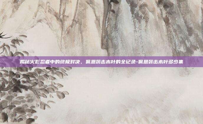 揭秘火影忍者中的终极对决,佩恩袭击木叶的全记录-佩恩袭击木叶多少集