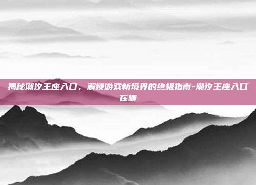 揭秘潮汐王座入口,解锁游戏新境界的终极指南-潮汐王座入口在哪