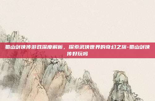 蜀山剑侠传游戏深度解析,探索武侠世界的奇幻之旅-蜀山剑侠传好玩吗