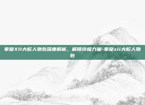 拳皇XII大蛇人物包深度解析,解锁终极力量-拳皇xii大蛇人物包