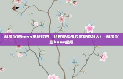 新侠义道boss坐标攻略,让你轻松击败高难度敌人!-新侠义道boss坐标